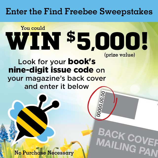 Enter the Find Freebee Sweepstakes. You could win $500! (prize value). Look for your book's nine-digit issue code on your magazine's back cover and enter it below.